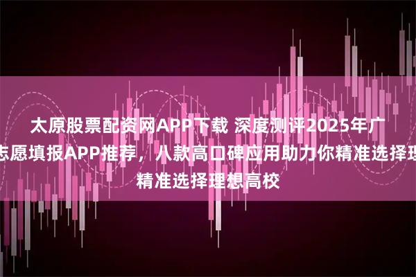 太原股票配资网APP下载 深度测评2025年广东高考志愿填报APP推荐，八款高口碑应用助力你精准选择理想高校