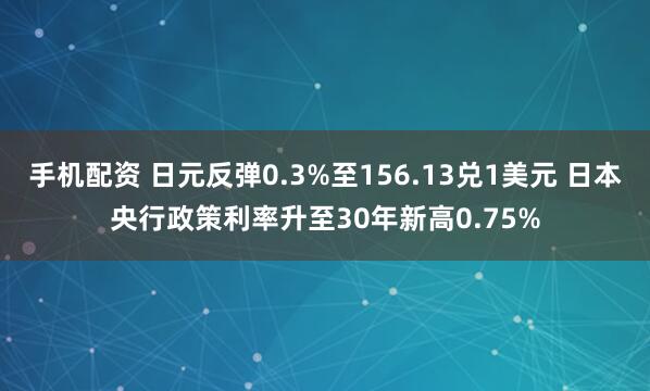 手机配资 日元反弹0.3%至156.13兑1美元 日本央行政策利率升至30年新高0.75%