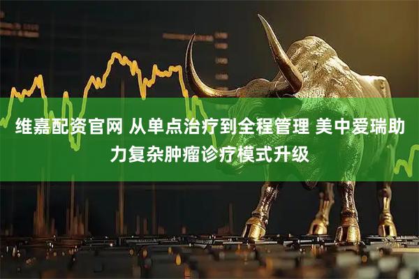 维嘉配资官网 从单点治疗到全程管理 美中爱瑞助力复杂肿瘤诊疗模式升级