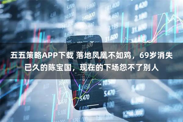 五五策略APP下载 落地凤凰不如鸡，69岁消失已久的陈宝国，现在的下场怨不了别人