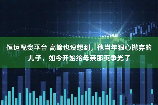 恒运配资平台 高峰也没想到，他当年狠心抛弃的儿子，如今开始给母亲那英争光了