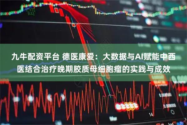 九牛配资平台 德医康爱：大数据与AI赋能中西医结合治疗晚期胶质母细胞瘤的实践与成效