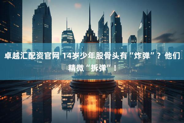 卓越汇配资官网 14岁少年股骨头有“炸弹”？他们精微“拆弹”！