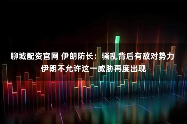 聊城配资官网 伊朗防长：骚乱背后有敌对势力 伊朗不允许这一威胁再度出现