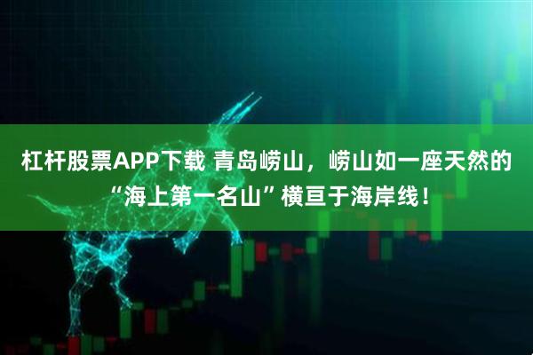 杠杆股票APP下载 青岛崂山，崂山如一座天然的“海上第一名山”横亘于海岸线！