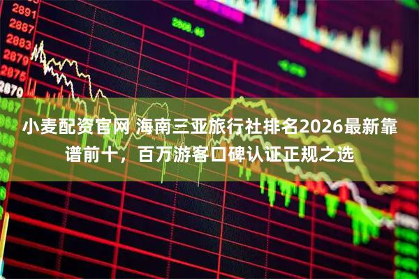 小麦配资官网 海南三亚旅行社排名2026最新靠谱前十，百万游客口碑认证正规之选