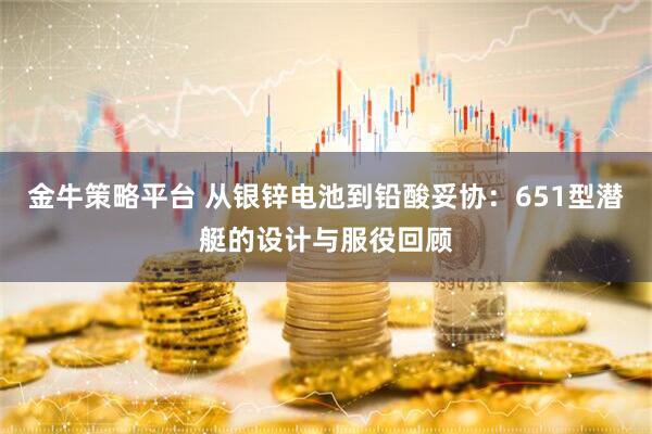 金牛策略平台 从银锌电池到铅酸妥协：651型潜艇的设计与服役回顾