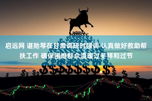 启远网 谌贻琴在甘肃调研时强调 认真做好救助帮扶工作 确保困难群众温暖过冬祥和过节