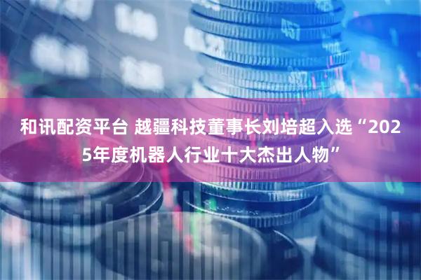 和讯配资平台 越疆科技董事长刘培超入选“2025年度机器人行业十大杰出人物”