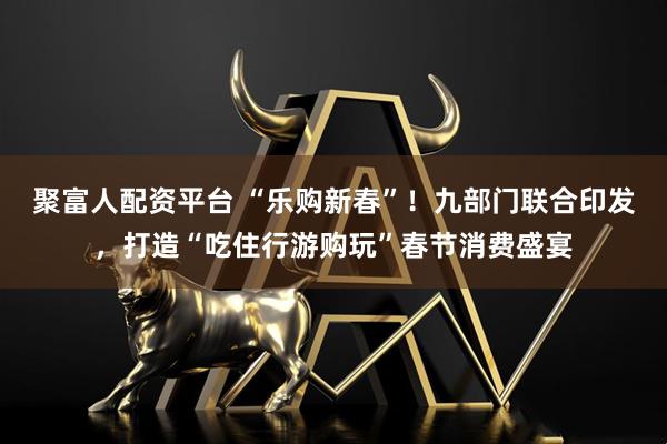 聚富人配资平台 “乐购新春”！九部门联合印发，打造“吃住行游购玩”春节消费盛宴
