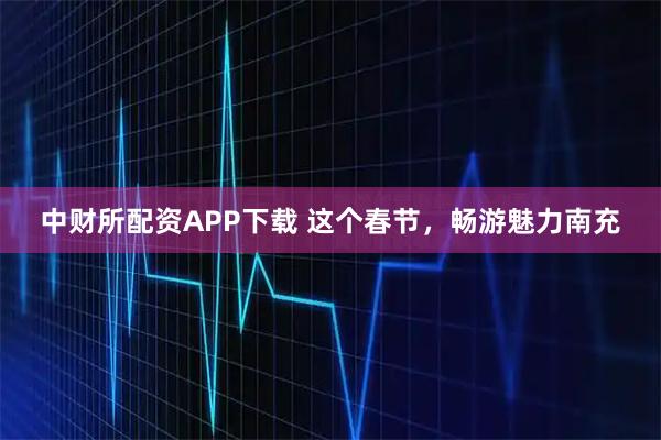 中财所配资APP下载 这个春节，畅游魅力南充