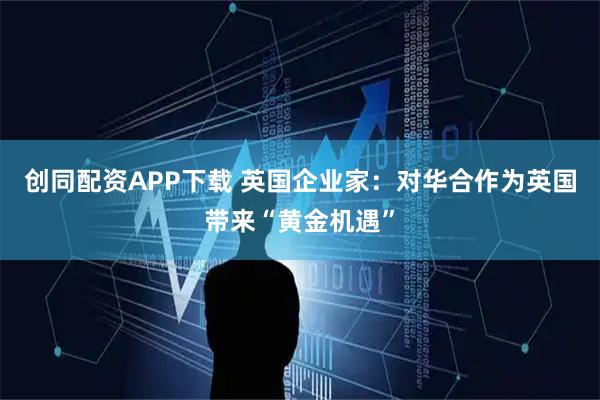 创同配资APP下载 英国企业家：对华合作为英国带来“黄金机遇”
