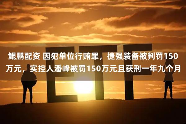 鲲鹏配资 因犯单位行贿罪,捷强装备被判罚150万元,实控人潘峰被罚150万元且获刑一年九个月