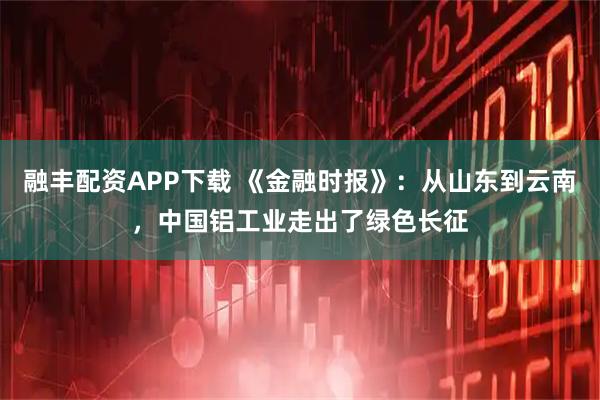 融丰配资APP下载 《金融时报》：从山东到云南，中国铝工业走出了绿色长征