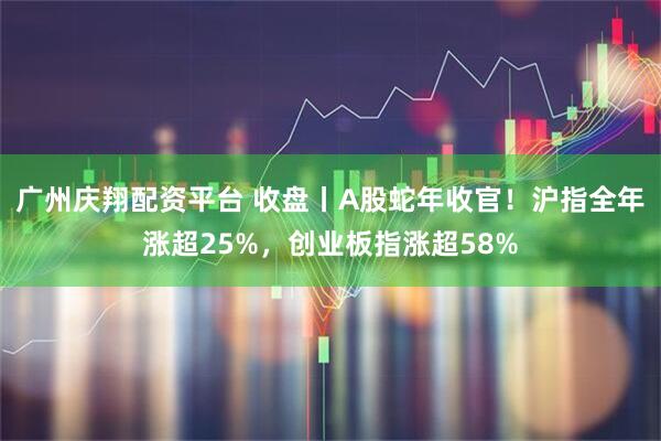 广州庆翔配资平台 收盘丨A股蛇年收官！沪指全年涨超25%，创业板指涨超58%