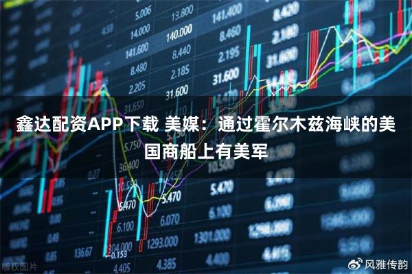 鑫达配资APP下载 美媒：通过霍尔木兹海峡的美国商船上有美军
