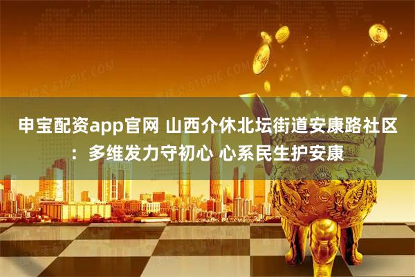 申宝配资app官网 山西介休北坛街道安康路社区：多维发力守初心 心系民生护安康